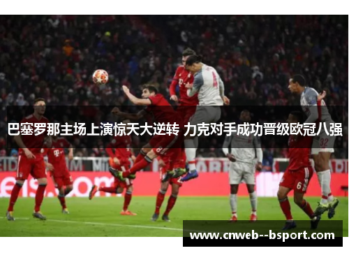 巴塞罗那主场上演惊天大逆转 力克对手成功晋级欧冠八强 巴塞罗那主场上演惊天大逆转 力克对手成功晋级欧冠八强