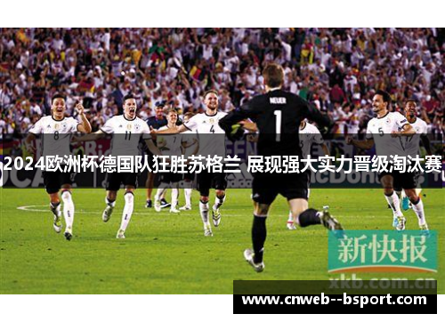 2024欧洲杯德国队狂胜苏格兰 展现强大实力晋级淘汰赛 2024欧洲杯德国队狂胜苏格兰 展现强大实力晋级淘汰赛